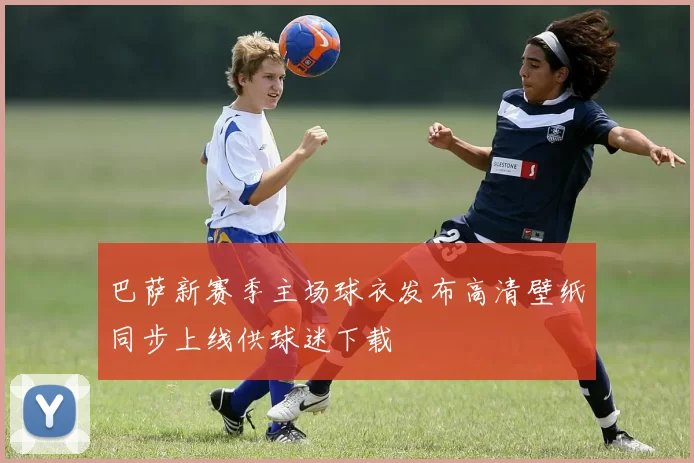 巴萨新赛季主场球衣发布高清壁纸同步上线供球迷下载