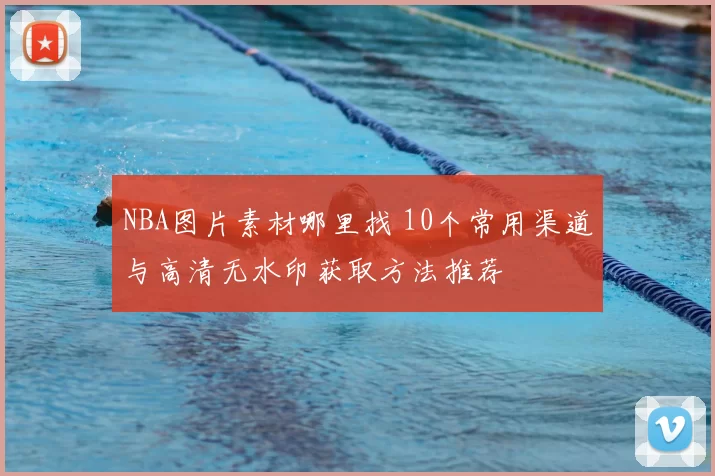 NBA图片素材哪里找 10个常用渠道与高清无水印获取方法推荐