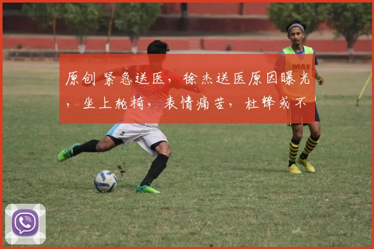 原创 紧急送医，徐杰送医原因曝光，坐上轮椅，表情痛苦，杜锋或不该犯错