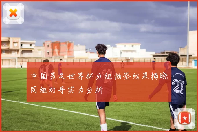 中国男足世界杯分组抽签结果揭晓同组对手实力分析
