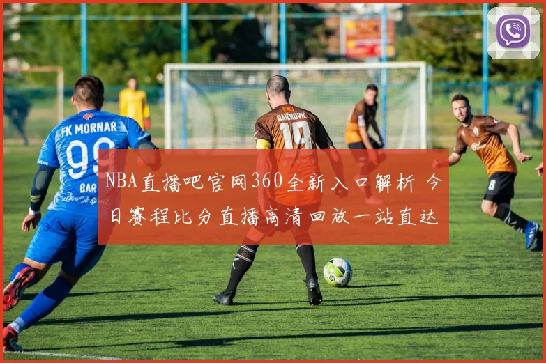 NBA直播吧官网360全新入口解析 今日赛程比分直播高清回放一站直达