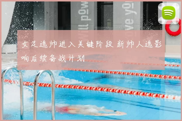 女足选帅进入关键阶段 新帅人选影响后续备战计划