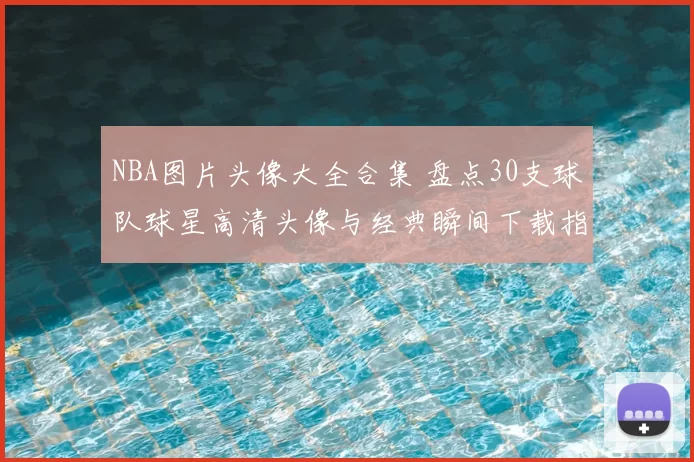 NBA图片头像大全合集 盘点30支球队球星高清头像与经典瞬间下载指南