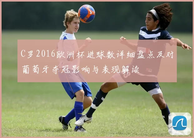 C罗2016欧洲杯进球数详细盘点及对葡萄牙夺冠影响与表现解读