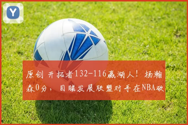 原创 开拓者132-116赢湖人！杨瀚森0分，目睹发展联盟对手在NBA砍21分