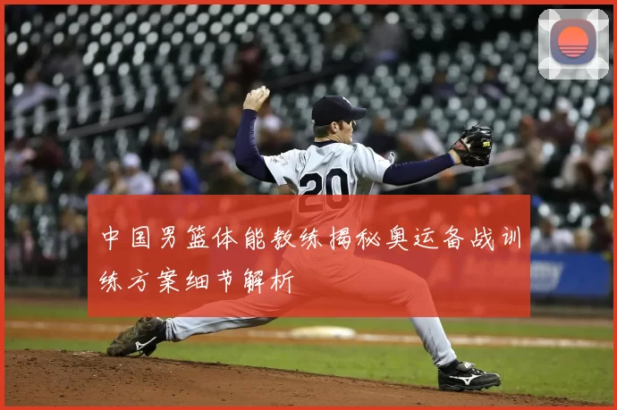 中国男篮体能教练揭秘奥运备战训练方案细节解析