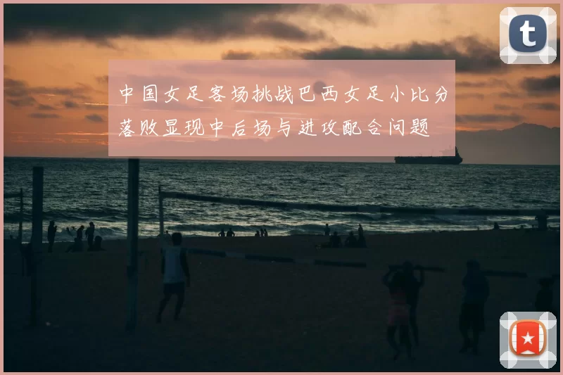 中国女足客场挑战巴西女足小比分落败显现中后场与进攻配合问题