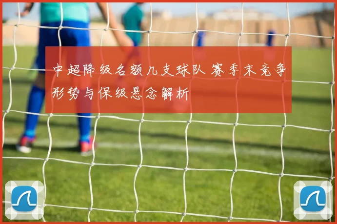 中超降级名额几支球队 赛季末竞争形势与保级悬念解析