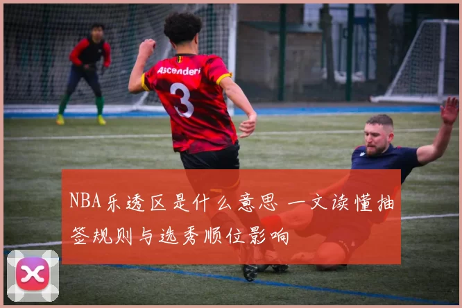 NBA乐透区是什么意思 一文读懂抽签规则与选秀顺位影响