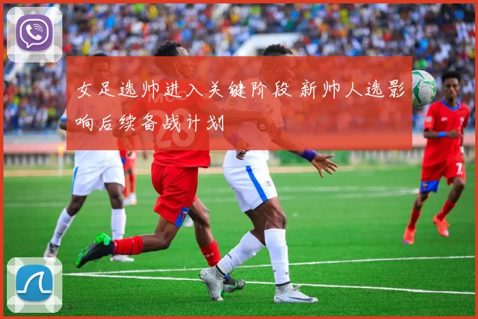 女足选帅进入关键阶段 新帅人选影响后续备战计划