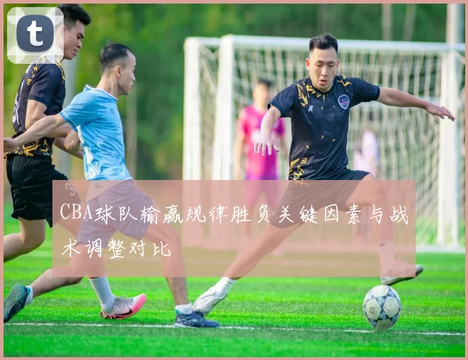 CBA球队输赢规律胜负关键因素与战术调整对比