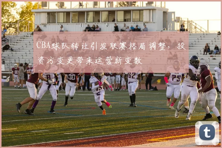 CBA球队转让引发联赛格局调整，投资方变更带来运营新变数