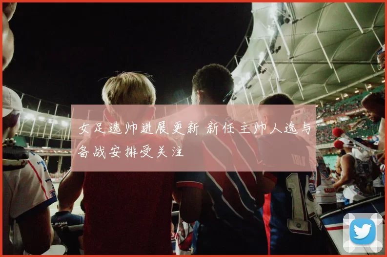 女足选帅进展更新 新任主帅人选与备战安排受关注