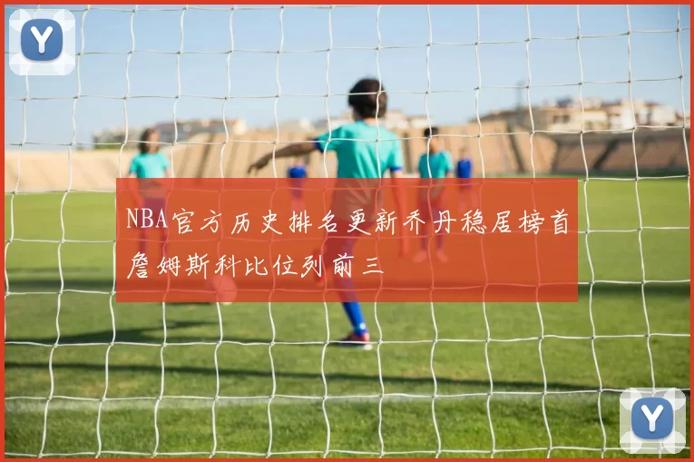 NBA官方历史排名更新乔丹稳居榜首詹姆斯科比位列前三