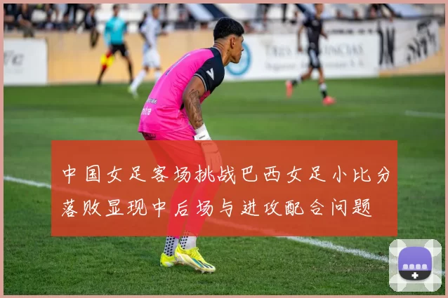 中国女足客场挑战巴西女足小比分落败显现中后场与进攻配合问题