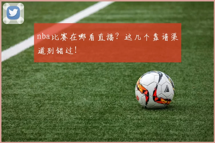 nba比赛在哪看直播？这几个靠谱渠道别错过！