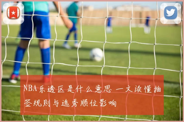 NBA乐透区是什么意思 一文读懂抽签规则与选秀顺位影响