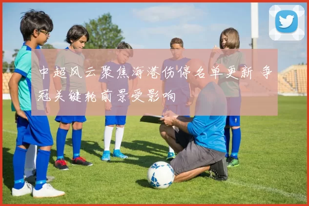 中超风云聚焦海港伤停名单更新 争冠关键轮前景受影响