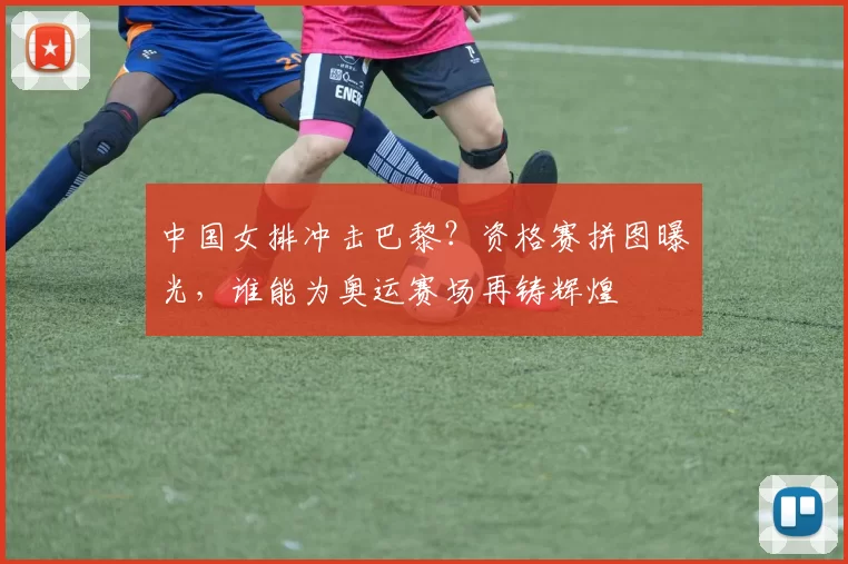 中国女排冲击巴黎？资格赛拼图曝光，谁能为奥运赛场再铸辉煌