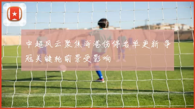 中超风云聚焦海港伤停名单更新 争冠关键轮前景受影响
