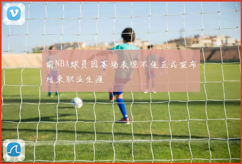 前NBA球员因赛场表现不佳正式宣布结束职业生涯