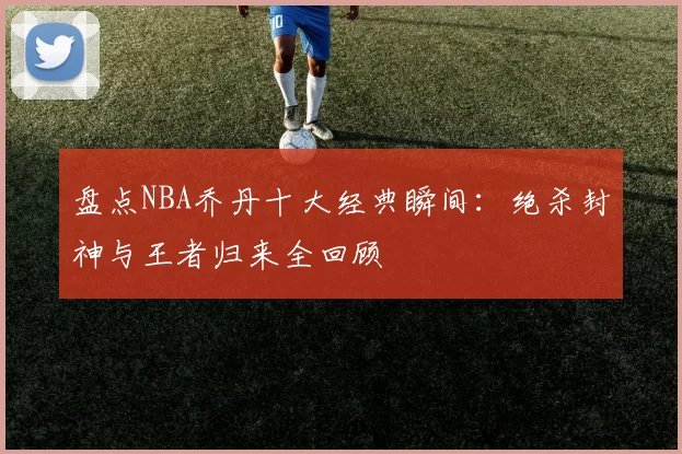 盘点NBA乔丹十大经典瞬间：绝杀封神与王者归来全回顾