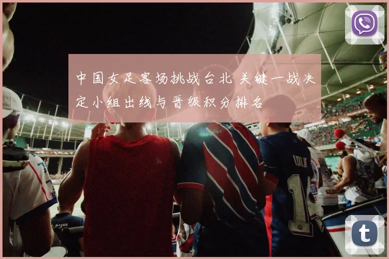 中国女足客场挑战台北 关键一战决定小组出线与晋级积分排名