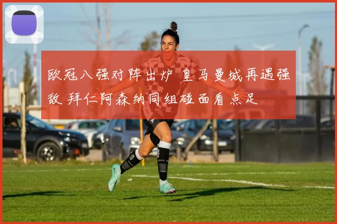 欧冠八强对阵出炉 皇马曼城再遇强敌 拜仁阿森纳同组碰面看点足