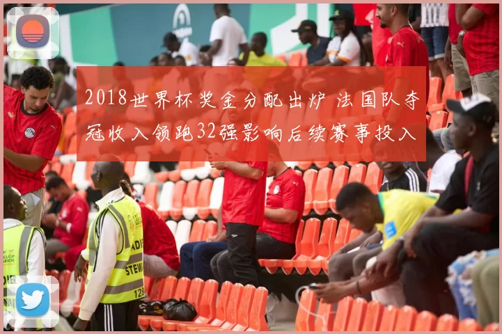 2018世界杯奖金分配出炉 法国队夺冠收入领跑32强影响后续赛事投入