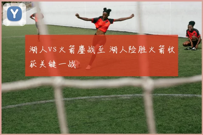 湖人vs火箭鏖战至 湖人险胜火箭收获关键一战