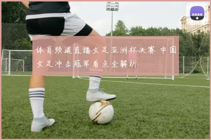 体育频道直播女足亚洲杯决赛 中国女足冲击冠军看点全解析