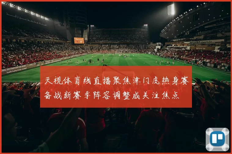 天视体育线直播聚焦津门虎热身赛备战新赛季阵容调整成关注焦点