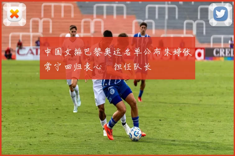 中国女排巴黎奥运名单公布朱婷张常宁回归袁心玥担任队长