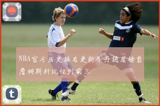 NBA官方历史排名更新乔丹稳居榜首詹姆斯科比位列前三