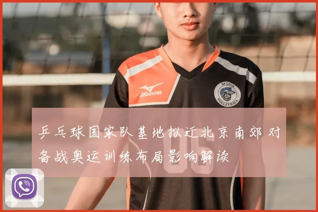 乒乓球国家队基地拟迁北京南郊 对备战奥运训练布局影响解读