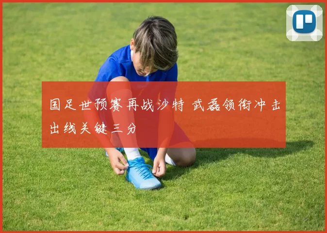 国足世预赛再战沙特 武磊领衔冲击出线关键三分