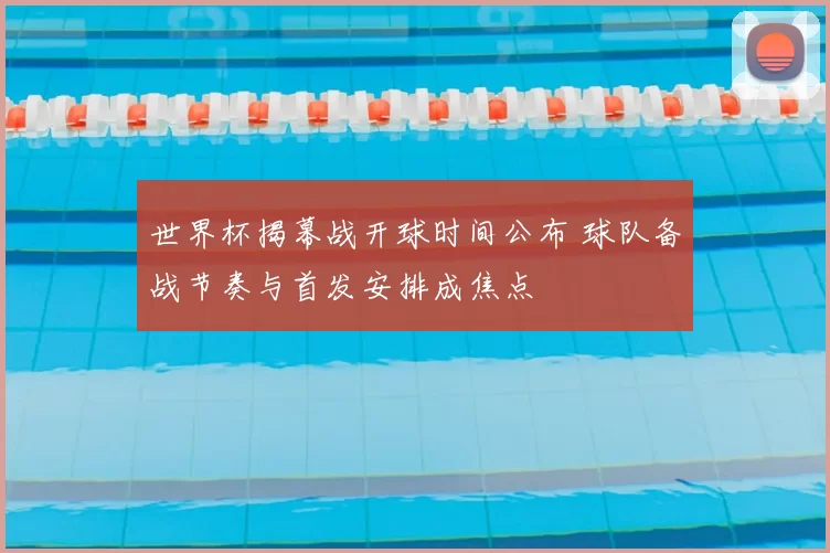 世界杯揭幕战开球时间公布 球队备战节奏与首发安排成焦点