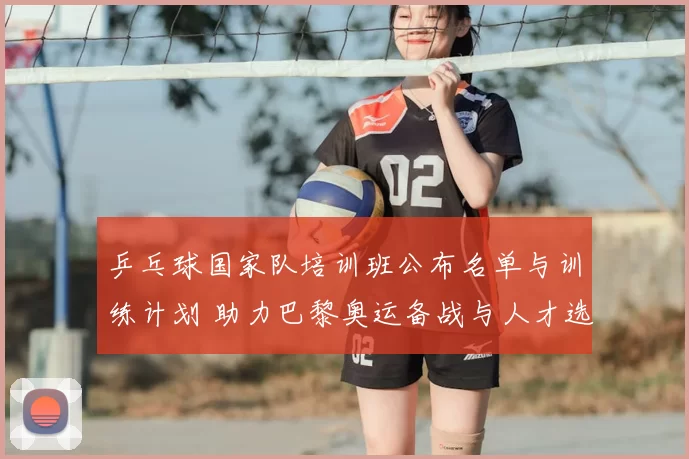 乒乓球国家队培训班公布名单与训练计划 助力巴黎奥运备战与人才选拔