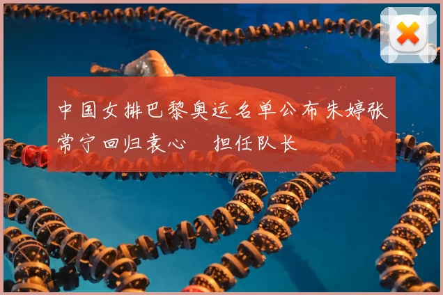 中国女排巴黎奥运名单公布朱婷张常宁回归袁心玥担任队长