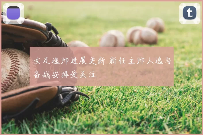 女足选帅进展更新 新任主帅人选与备战安排受关注