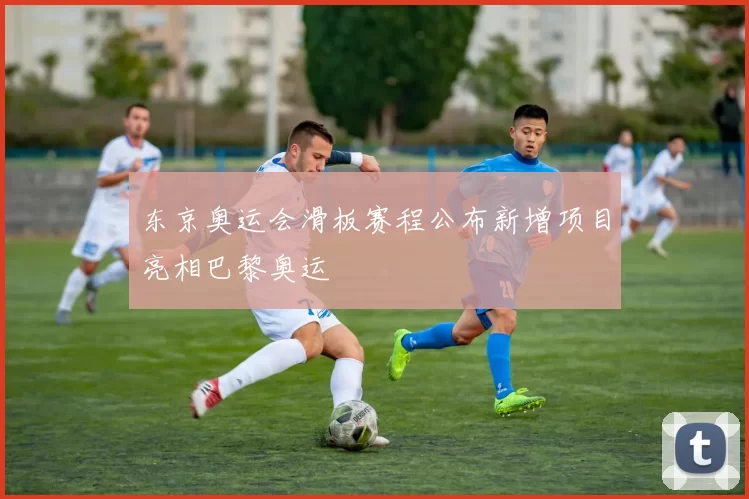 东京奥运会滑板赛程公布新增项目亮相巴黎奥运