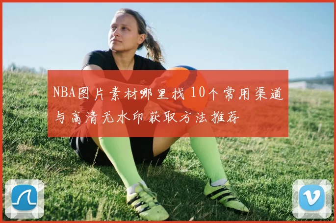 NBA图片素材哪里找 10个常用渠道与高清无水印获取方法推荐