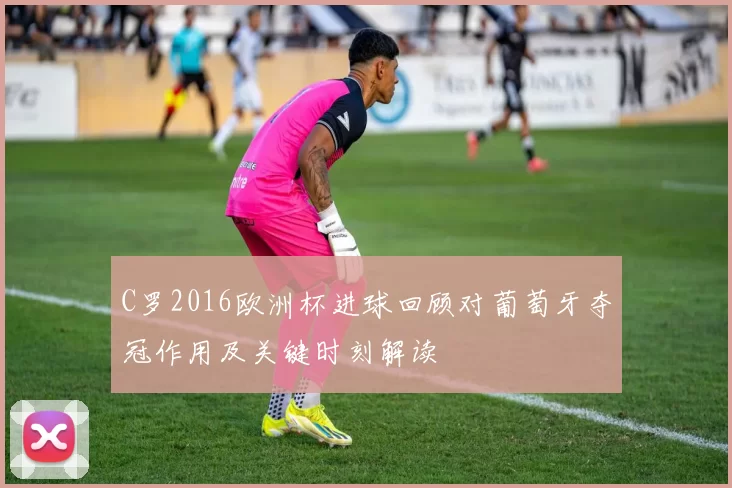 C罗2016欧洲杯进球回顾对葡萄牙夺冠作用及关键时刻解读