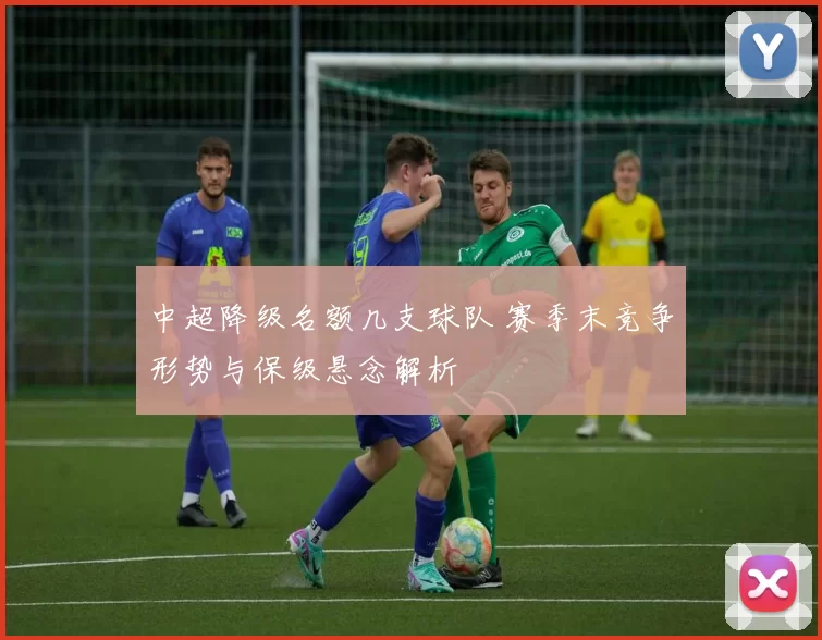 中超降级名额几支球队 赛季末竞争形势与保级悬念解析