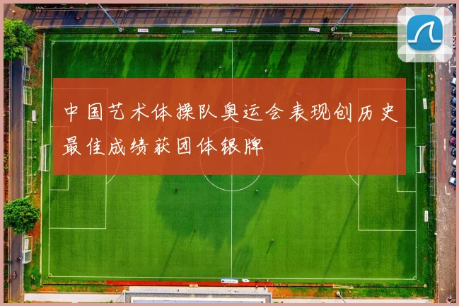 中国艺术体操队奥运会表现创历史最佳成绩获团体银牌