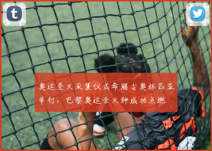 奥运圣火采集仪式希腊古奥林匹亚举行,巴黎奥运会火种成功点燃