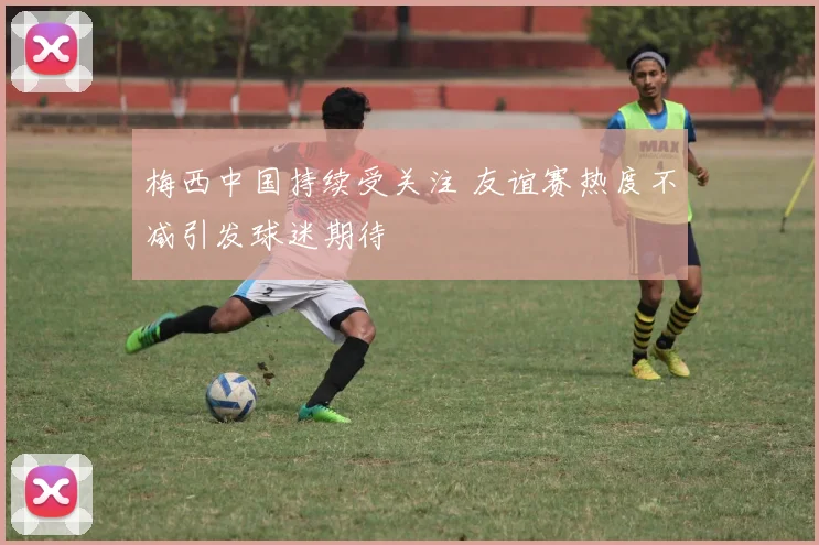 梅西中国持续受关注 友谊赛热度不减引发球迷期待