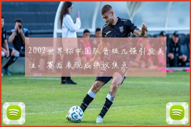 2002世界杯中国队晋级几强引发关注,赛后表现成热议焦点