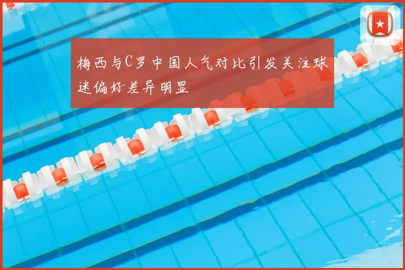 梅西与C罗中国人气对比引发关注球迷偏好差异明显