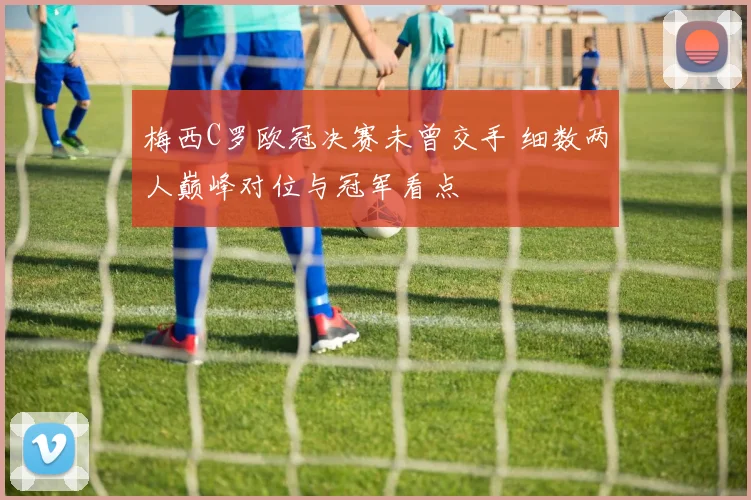 梅西C罗欧冠决赛未曾交手 细数两人巅峰对位与冠军看点